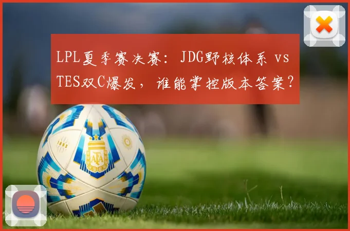 LPL夏季赛决赛:JDG野核体系 vs TES双C爆发,谁能掌控版本答案?