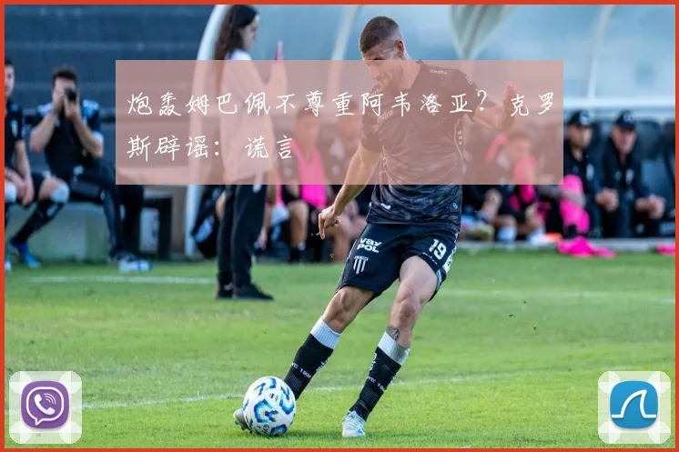 炮轰姆巴佩不尊重阿韦洛亚？克罗斯辟谣：谎言