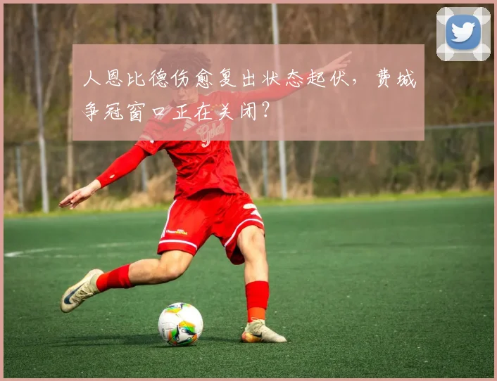 人恩比德伤愈复出状态起伏，费城争冠窗口正在关闭？