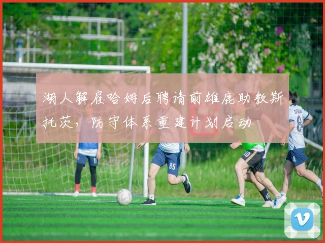 湖人解雇哈姆后聘请前雄鹿助教斯托茨，防守体系重建计划启动