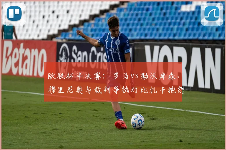 欧联杯半决赛：罗马vs勒沃库森，穆里尼奥与裁判争执对比扎卡抱怨，双方各领黄牌