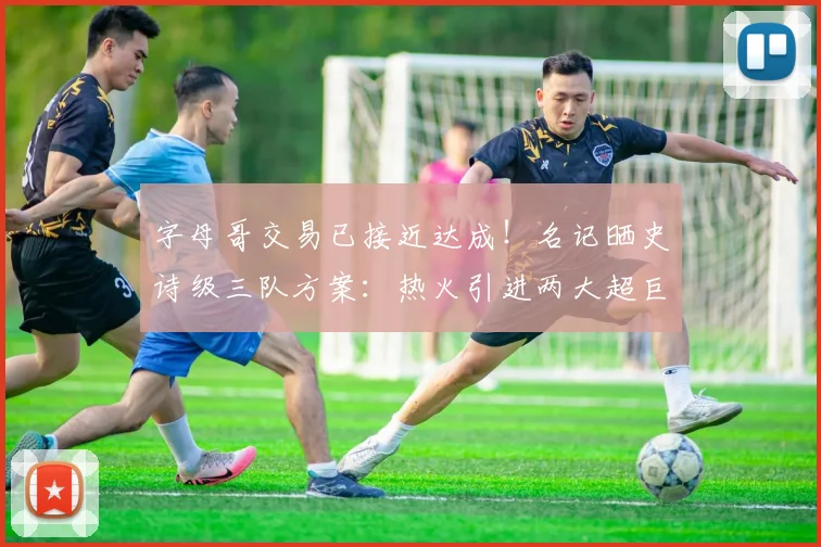 字母哥交易已接近达成！名记晒史诗级三队方案：热火引进两大超巨